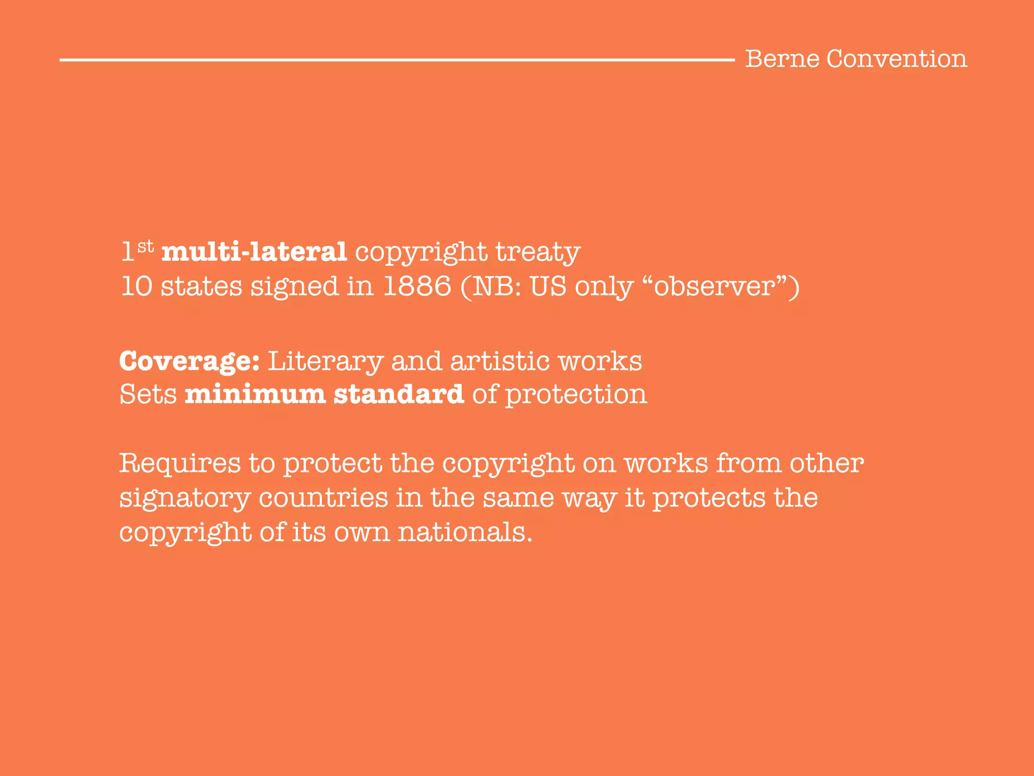 Coverage: Literary and artistic works
Sets minimum standard of protection

Requires to protect the copyright on works from other
signatory countries in the same way it protects the
copyright of its own nationals.
1st multi-lateral copyright treaty
10 states signed in 1886 (NB: US only “observer”)
Berne Convention
 