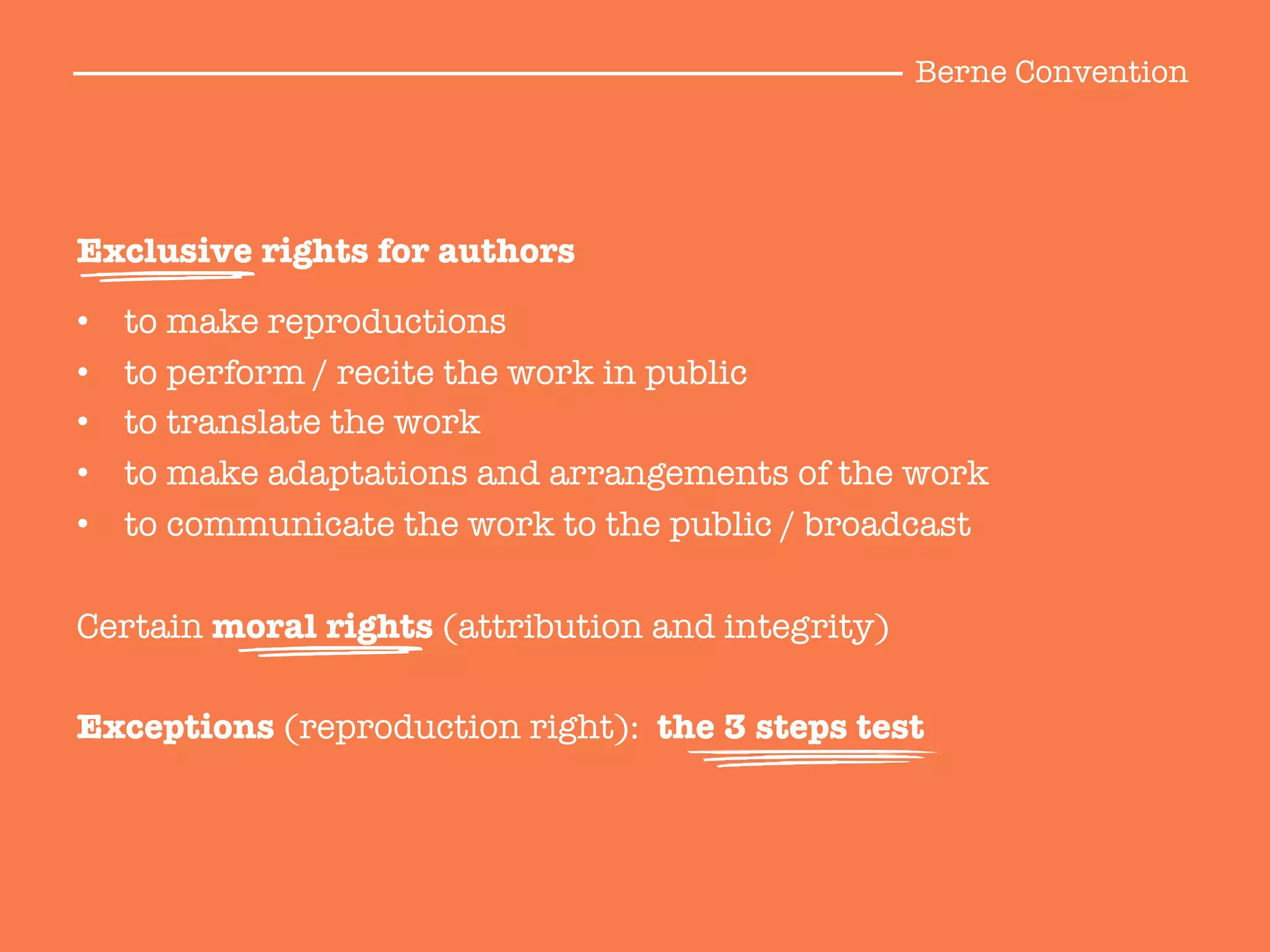 Exclusive rights for authors

•  to make reproductions
•  to perform / recite the work in public
•  to translate the work
•  to make adaptations and arrangements of the work
•  to communicate the work to the public / broadcast

Certain moral rights (attribution and integrity)

Exceptions (reproduction right): the 3 steps test
Berne Convention
 