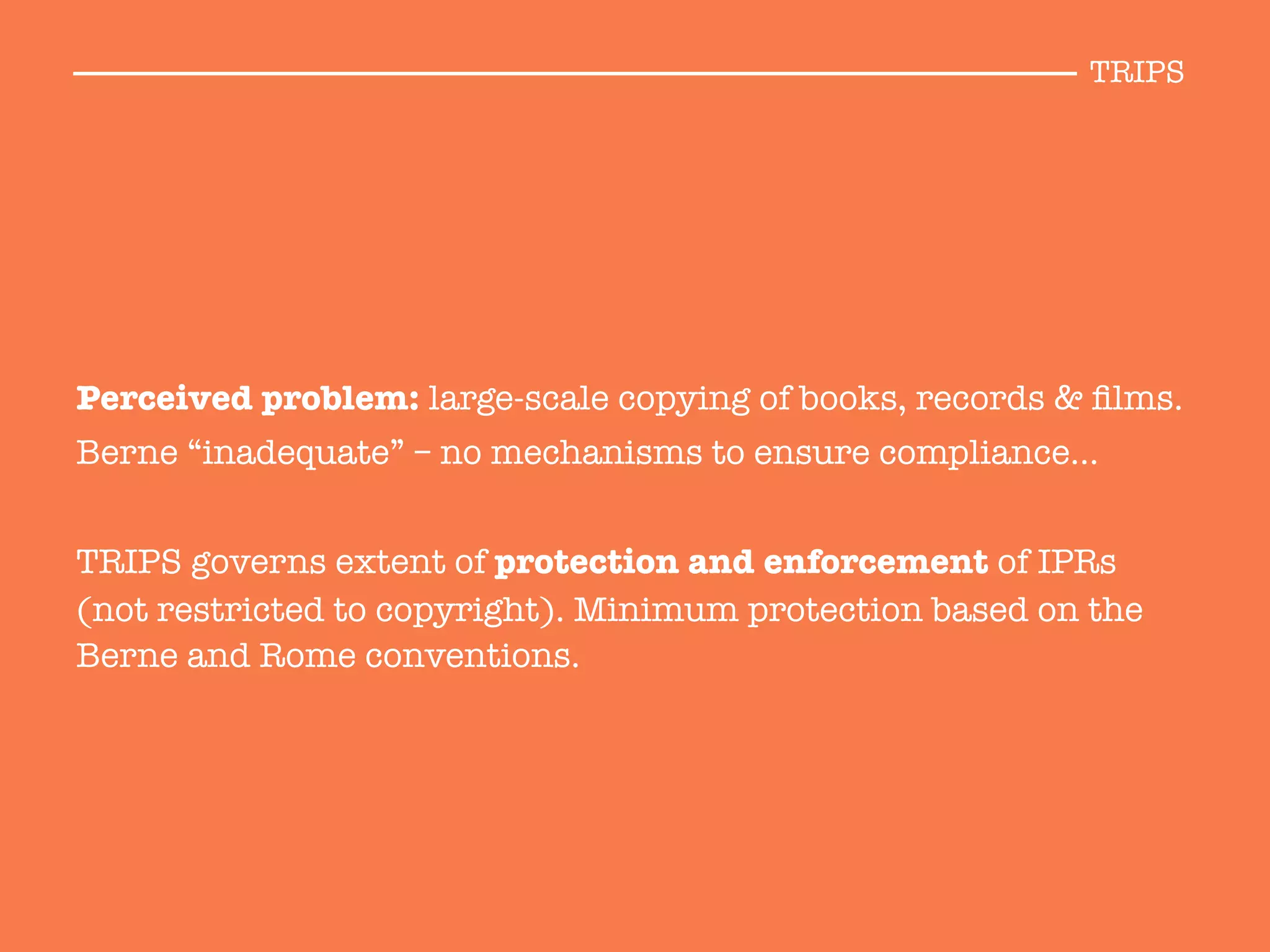 Perceived problem: large-scale copying of books, records & ﬁlms. 
Berne “inadequate” – no mechanisms to ensure compliance… 

TRIPS governs extent of protection and enforcement of IPRs
(not restricted to copyright). Minimum protection based on the
Berne and Rome conventions.

TRIPS
 