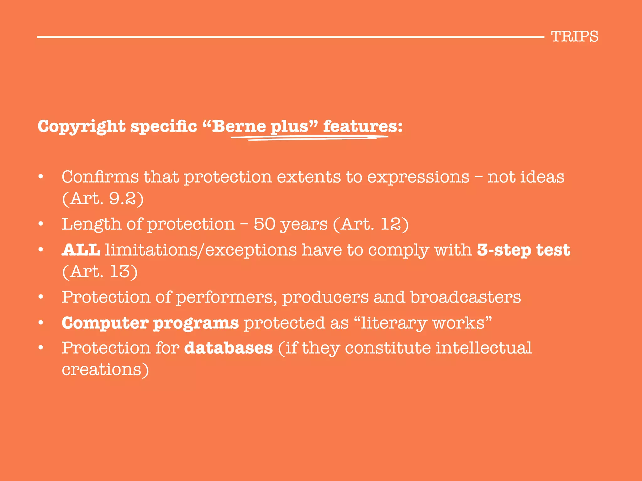 Copyright speciﬁc “Berne plus” features:

•  Conﬁrms that protection extents to expressions – not ideas
(Art. 9.2)
•  Length of protection – 50 years (Art. 12)
•  ALL limitations/exceptions have to comply with 3-step test
(Art. 13)
•  Protection of performers, producers and broadcasters
•  Computer programs protected as “literary works”
•  Protection for databases (if they constitute intellectual
creations)
TRIPS
 
