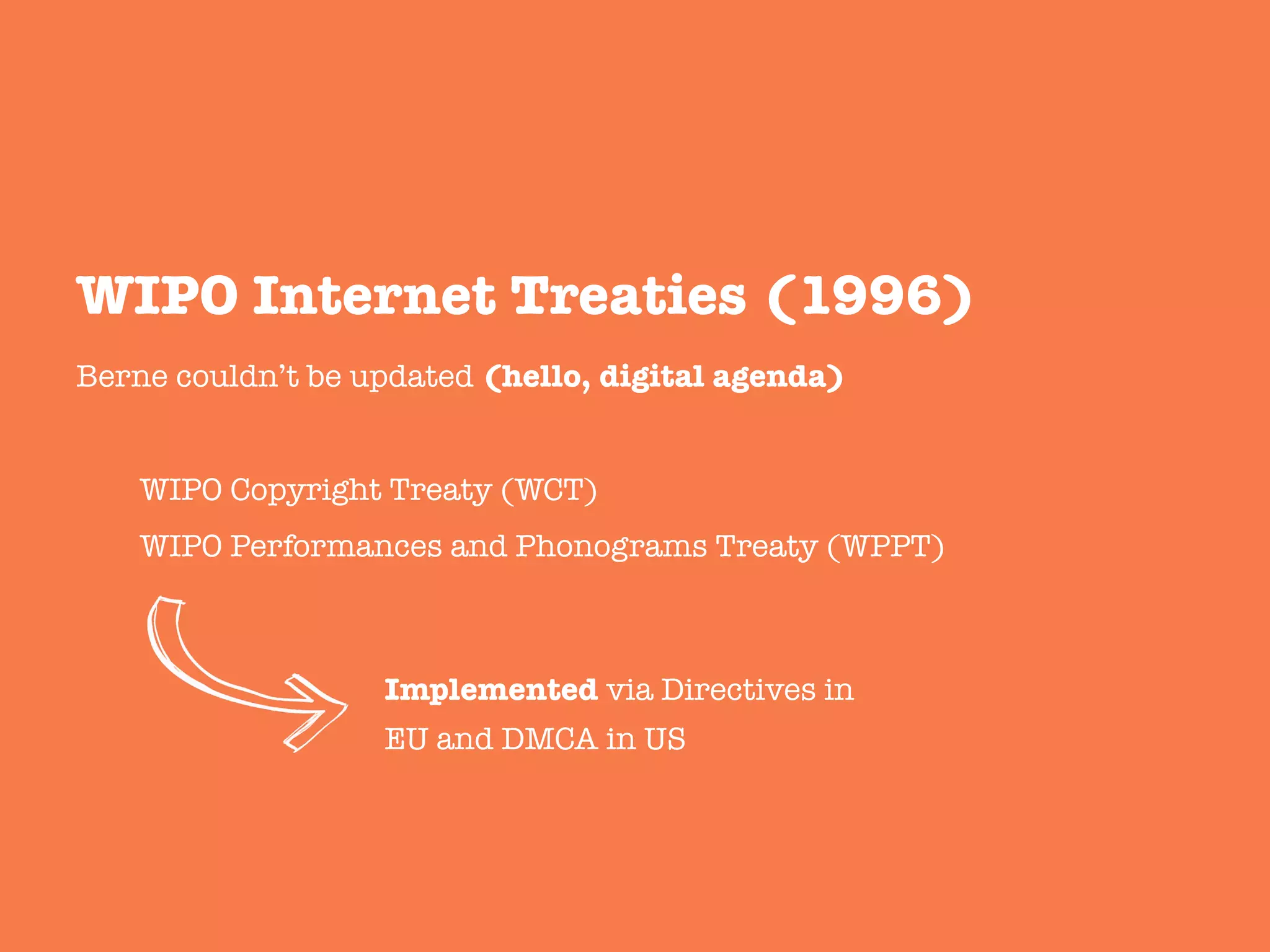 Berne couldn’t be updated (hello, digital agenda)


WIPO Copyright Treaty (WCT)

WIPO Performances and Phonograms Treaty (WPPT)


WIPO Internet Treaties (1996)
Implemented via Directives in
EU and DMCA in US
 