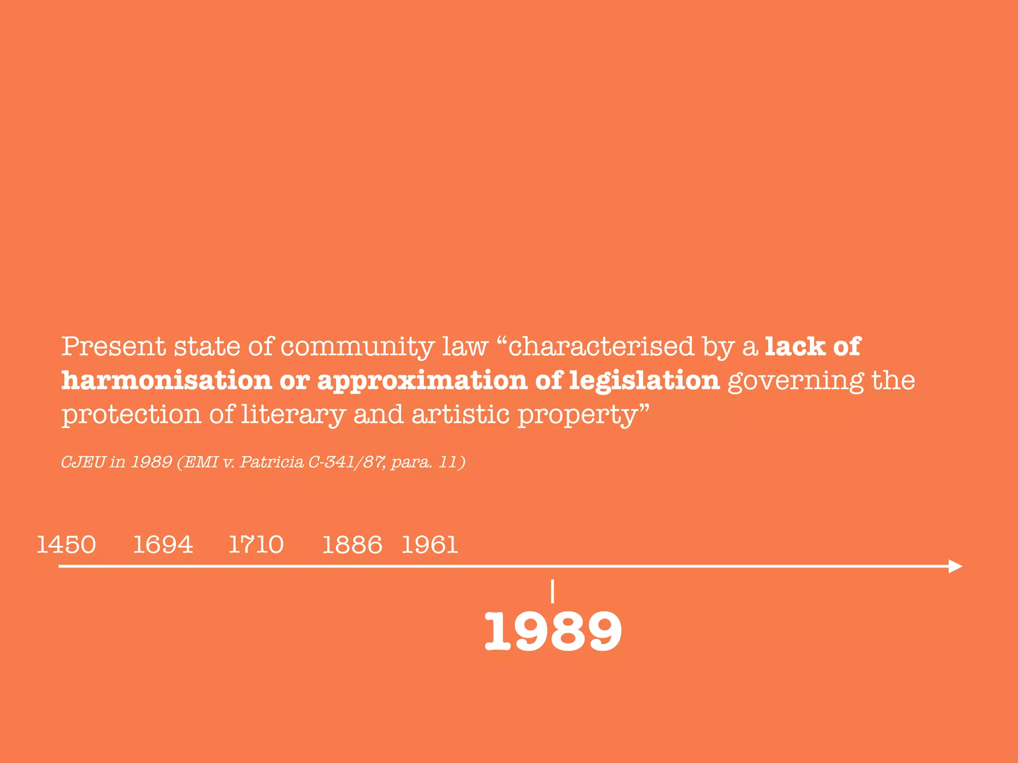 1886
Present state of community law “characterised by a lack of
harmonisation or approximation of legislation governing the
protection of literary and artistic property”

1989
1450
 1694
 1710
 1961
CJEU in 1989 (EMI v. Patricia C-341/87, para. 11)
 