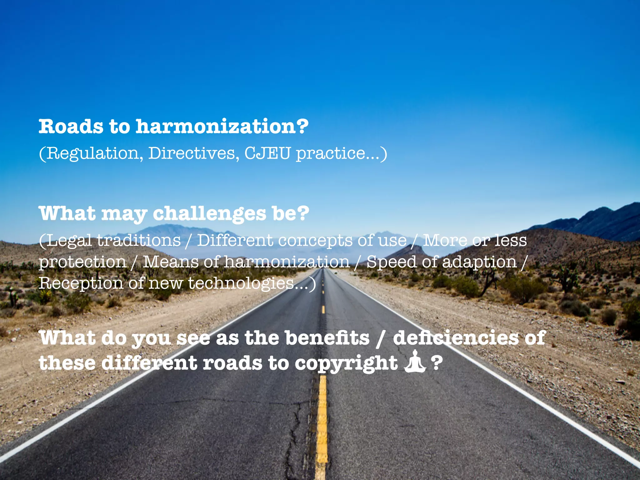 Roads to harmonization?
(Regulation, Directives, CJEU practice…)
What may challenges be?
(Legal traditions / Different concepts of use / More or less
protection / Means of harmonization / Speed of adaption /
Reception of new technologies…)

What do you see as the beneﬁts / deﬁciencies of
these different roads to copyright ?
 