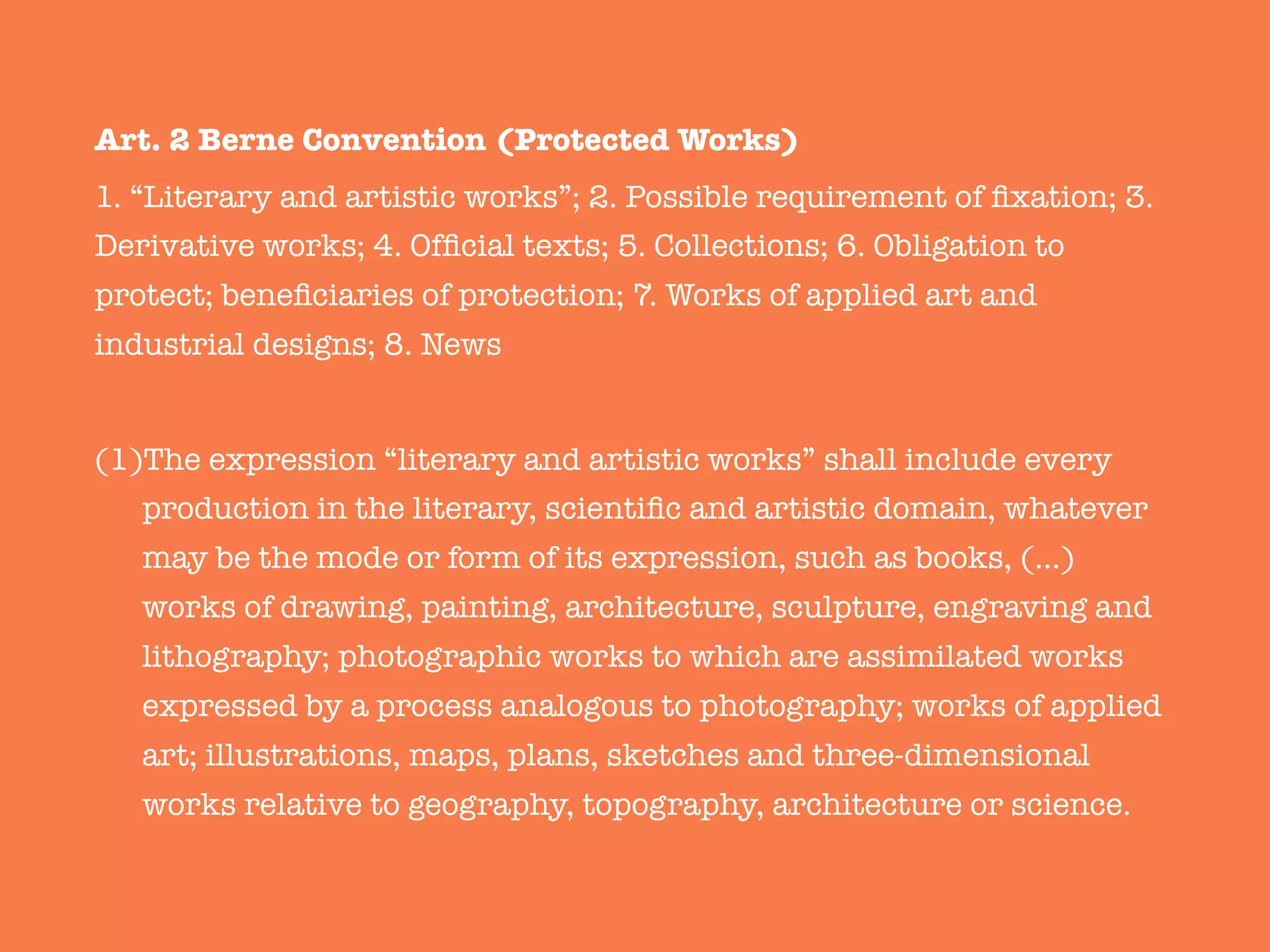 Art. 2 Berne Convention (Protected Works)
1. “Literary and artistic works”; 2. Possible requirement of ﬁxation; 3.
Derivative works; 4. Ofﬁcial texts; 5. Collections; 6. Obligation to
protect; beneﬁciaries of protection; 7. Works of applied art and
industrial designs; 8. News

(1) The expression “literary and artistic works” shall include every
production in the literary, scientiﬁc and artistic domain, whatever
may be the mode or form of its expression, such as books, (…)
works of drawing, painting, architecture, sculpture, engraving and
lithography; photographic works to which are assimilated works
expressed by a process analogous to photography; works of applied
art; illustrations, maps, plans, sketches and three-dimensional
works relative to geography, topography, architecture or science. 
 