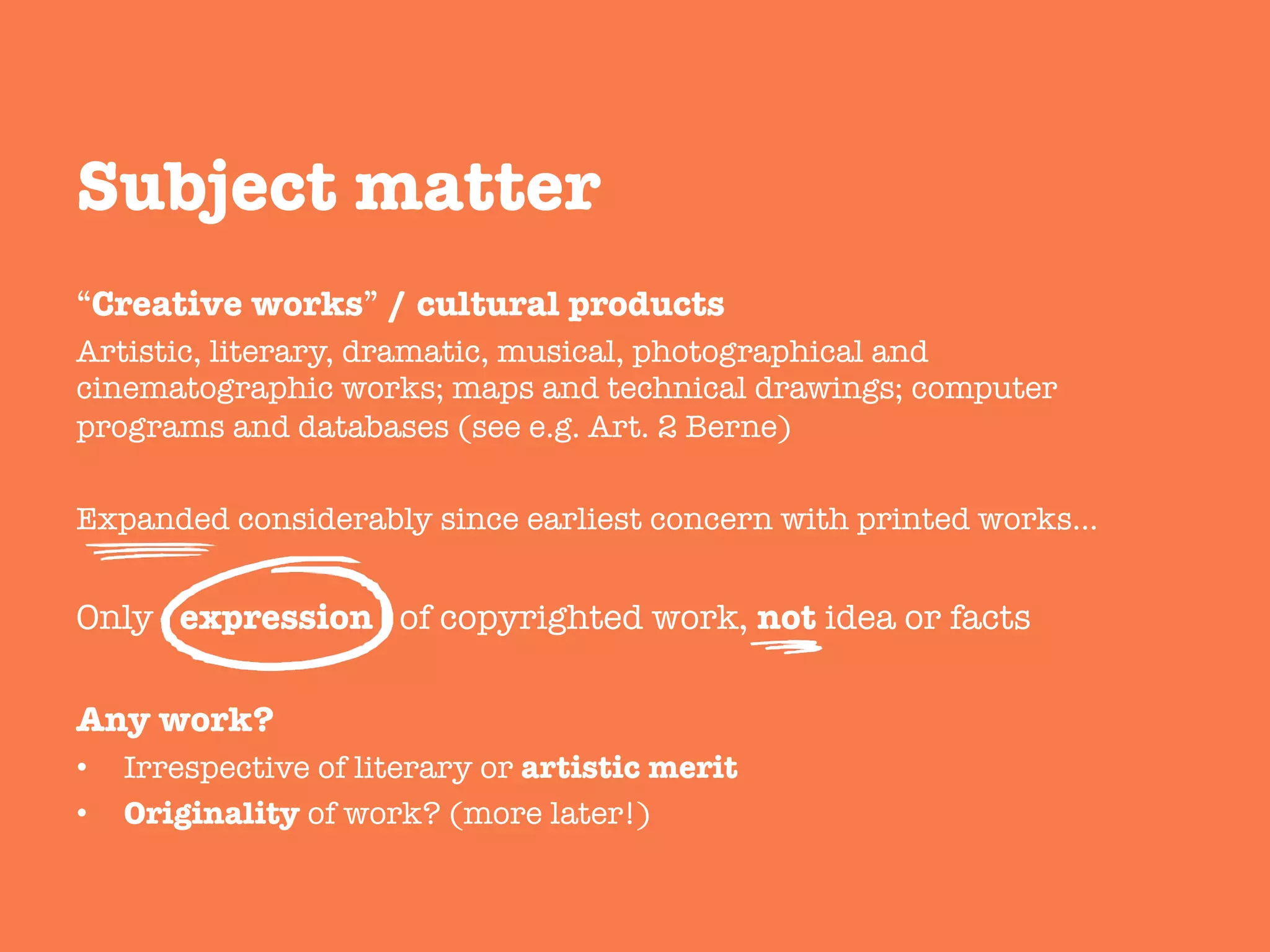“Creative works” / cultural products
Artistic, literary, dramatic, musical, photographical and
cinematographic works; maps and technical drawings; computer
programs and databases (see e.g. Art. 2 Berne)
Expanded considerably since earliest concern with printed works…
Only expression of copyrighted work, not idea or facts

Any work?
•  Irrespective of literary or artistic merit 
•  Originality of work? (more later!)
Subject matter
 