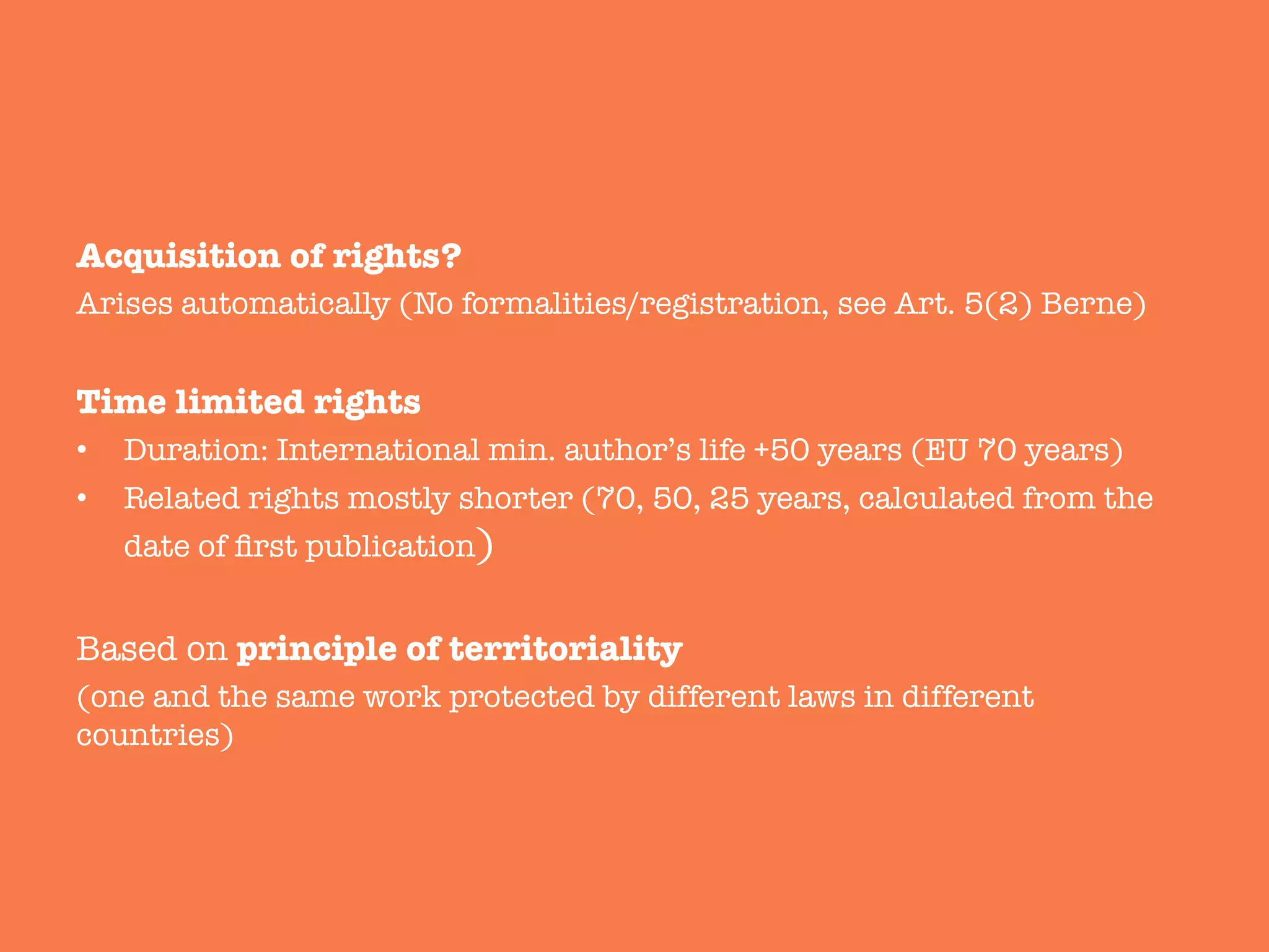 Acquisition of rights? 
Arises automatically (No formalities/registration, see Art. 5(2) Berne)

Time limited rights 
•  Duration: International min. author’s life +50 years (EU 70 years)
•  Related rights mostly shorter (70, 50, 25 years, calculated from the
date of ﬁrst publication)

Based on principle of territoriality 
(one and the same work protected by different laws in different
countries)
 