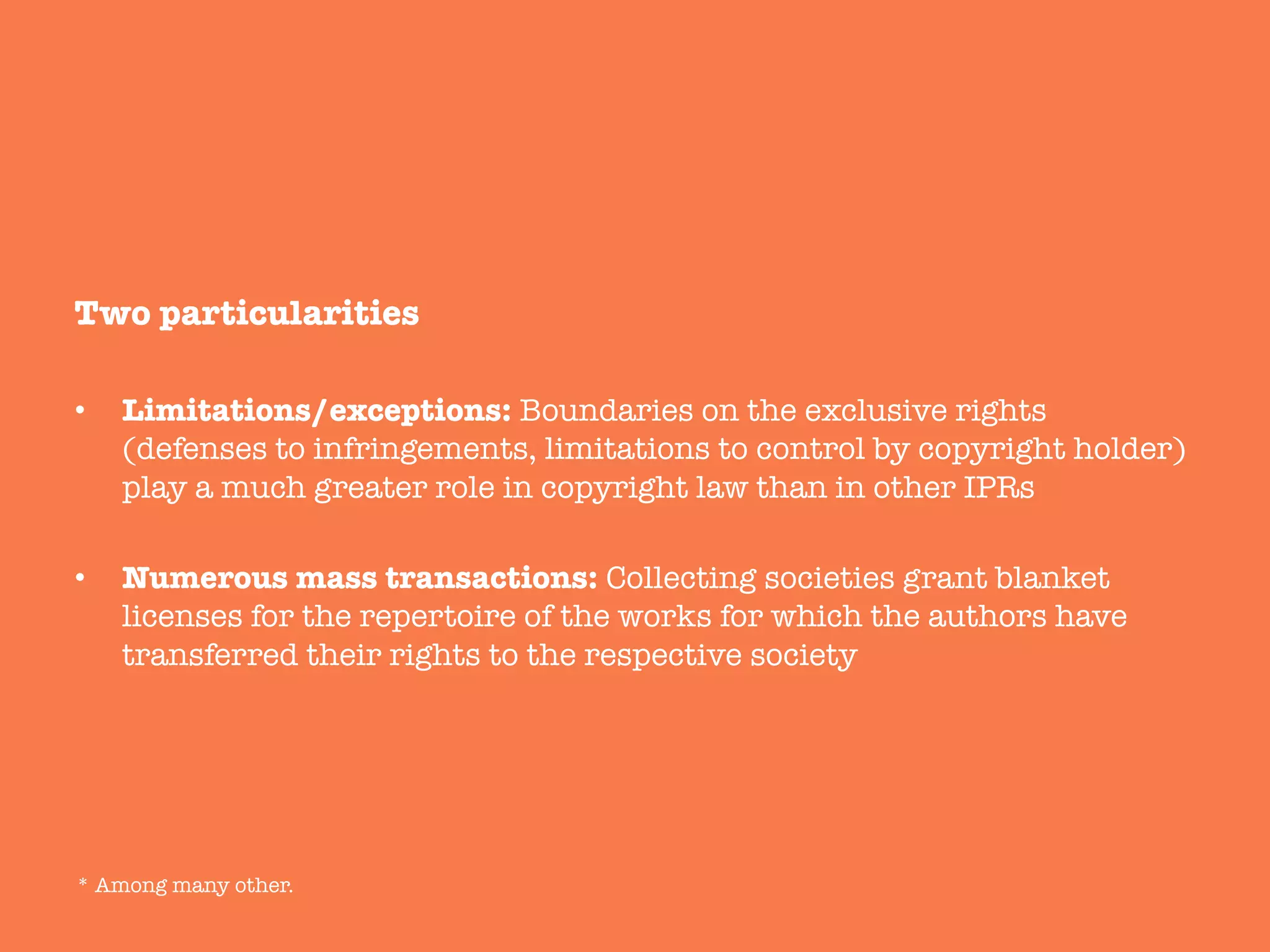 Two particularities
•  Limitations/exceptions: Boundaries on the exclusive rights
(defenses to infringements, limitations to control by copyright holder)
play a much greater role in copyright law than in other IPRs
•  Numerous mass transactions: Collecting societies grant blanket
licenses for the repertoire of the works for which the authors have
transferred their rights to the respective society



* Among many other.	
  
 