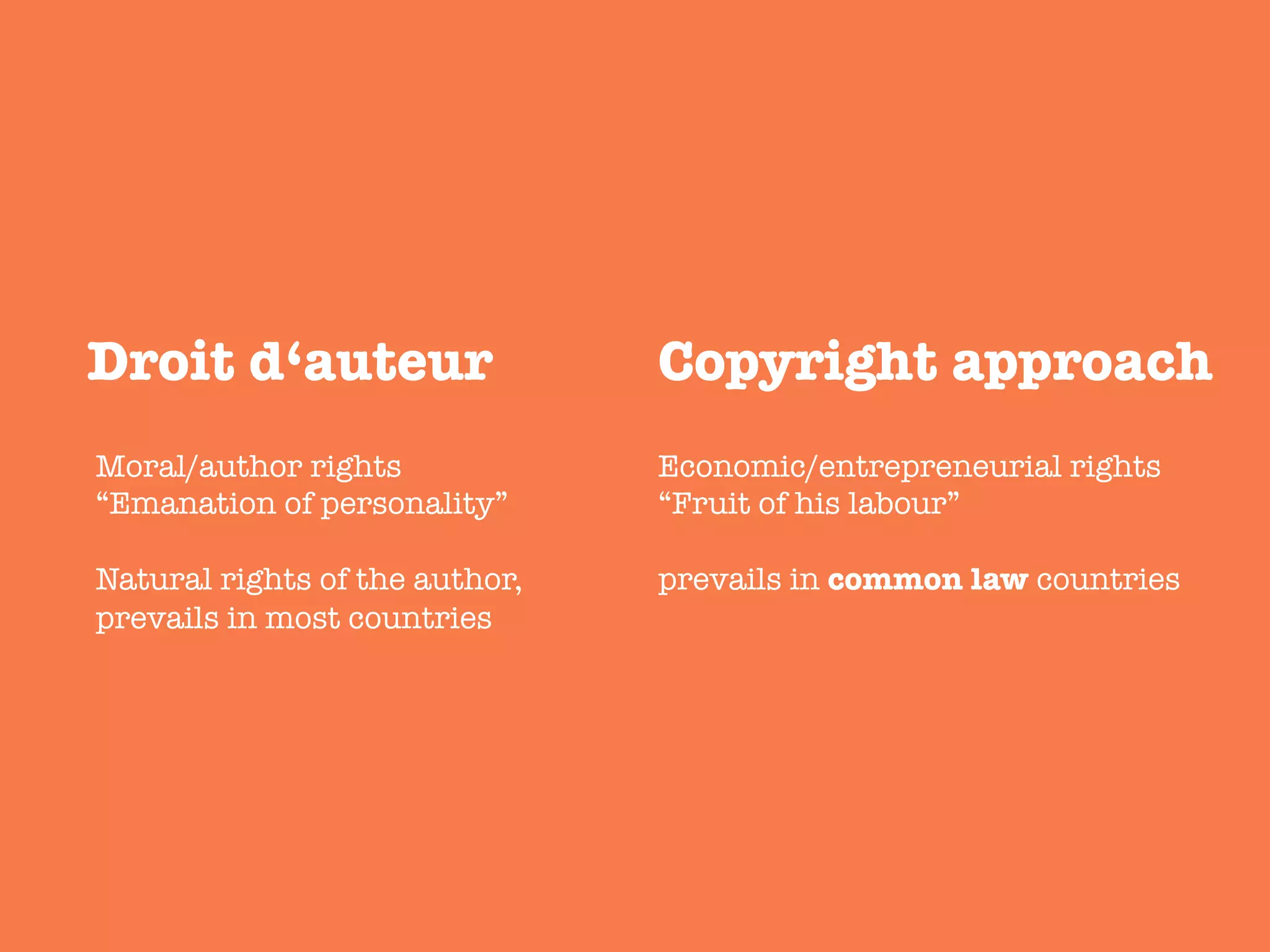 Droit d‘auteur 
 Copyright approach 
Moral/author rights
“Emanation of personality”

Natural rights of the author,
prevails in most countries
Economic/entrepreneurial rights
“Fruit of his labour”

prevails in common law countries 
 