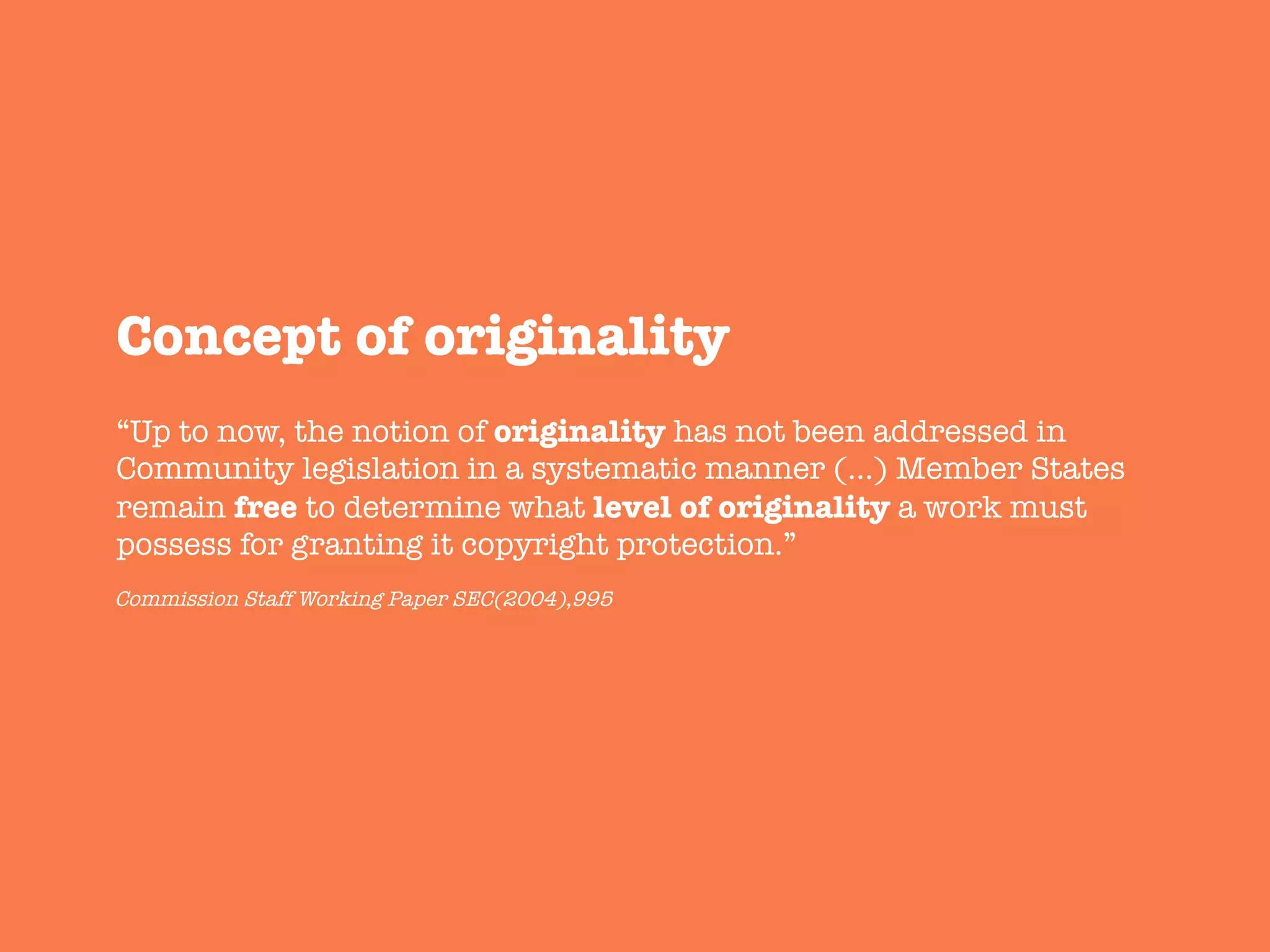 Concept of originality
“Up to now, the notion of originality has not been addressed in
Community legislation in a systematic manner (…) Member States
remain free to determine what level of originality a work must
possess for granting it copyright protection.”
Commission Staff Working Paper SEC(2004),995
 
