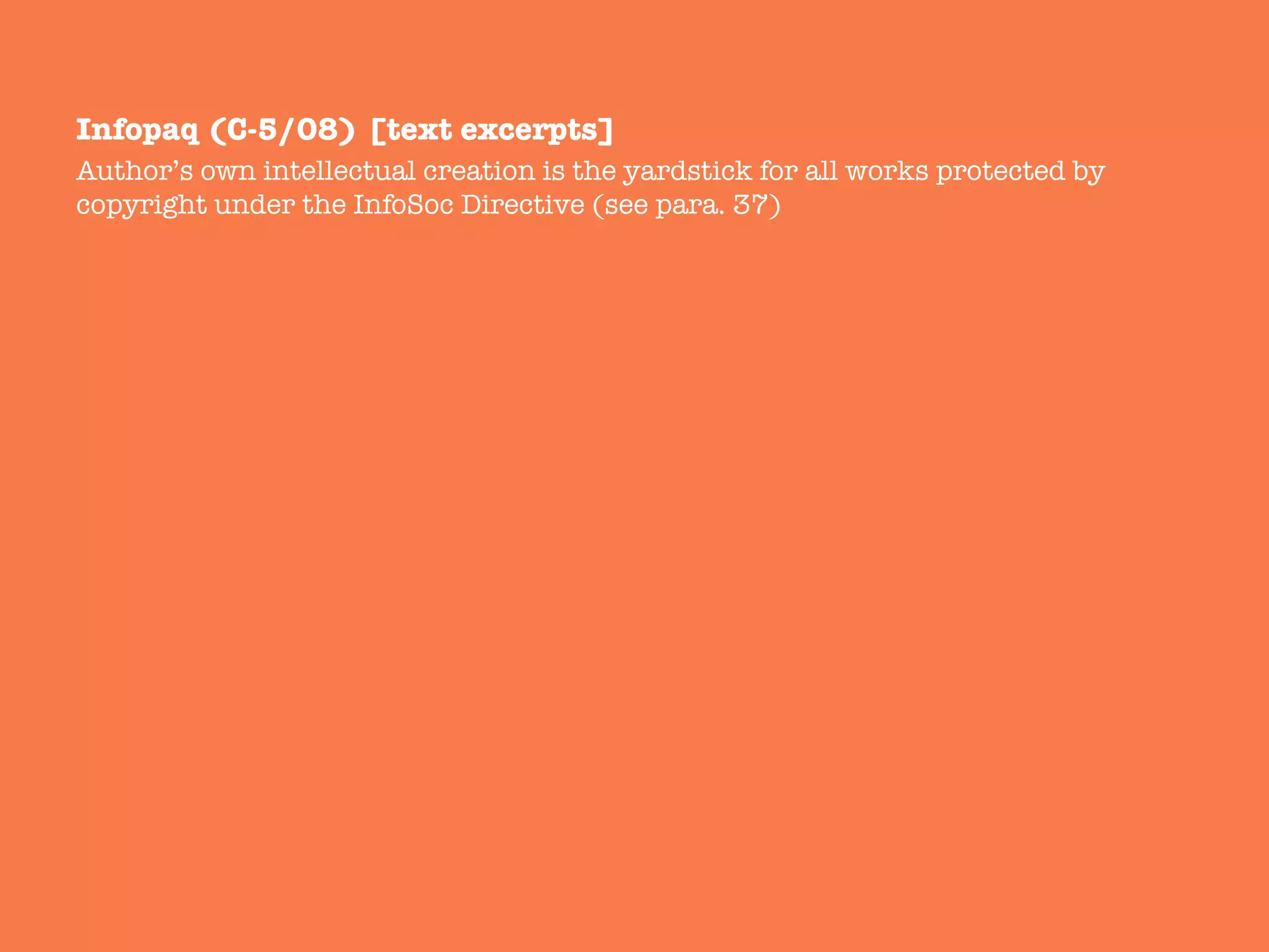 Infopaq (C-5/08) [text excerpts]
Author’s own intellectual creation is the yardstick for all works protected by
copyright under the InfoSoc Directive (see para. 37)
 
