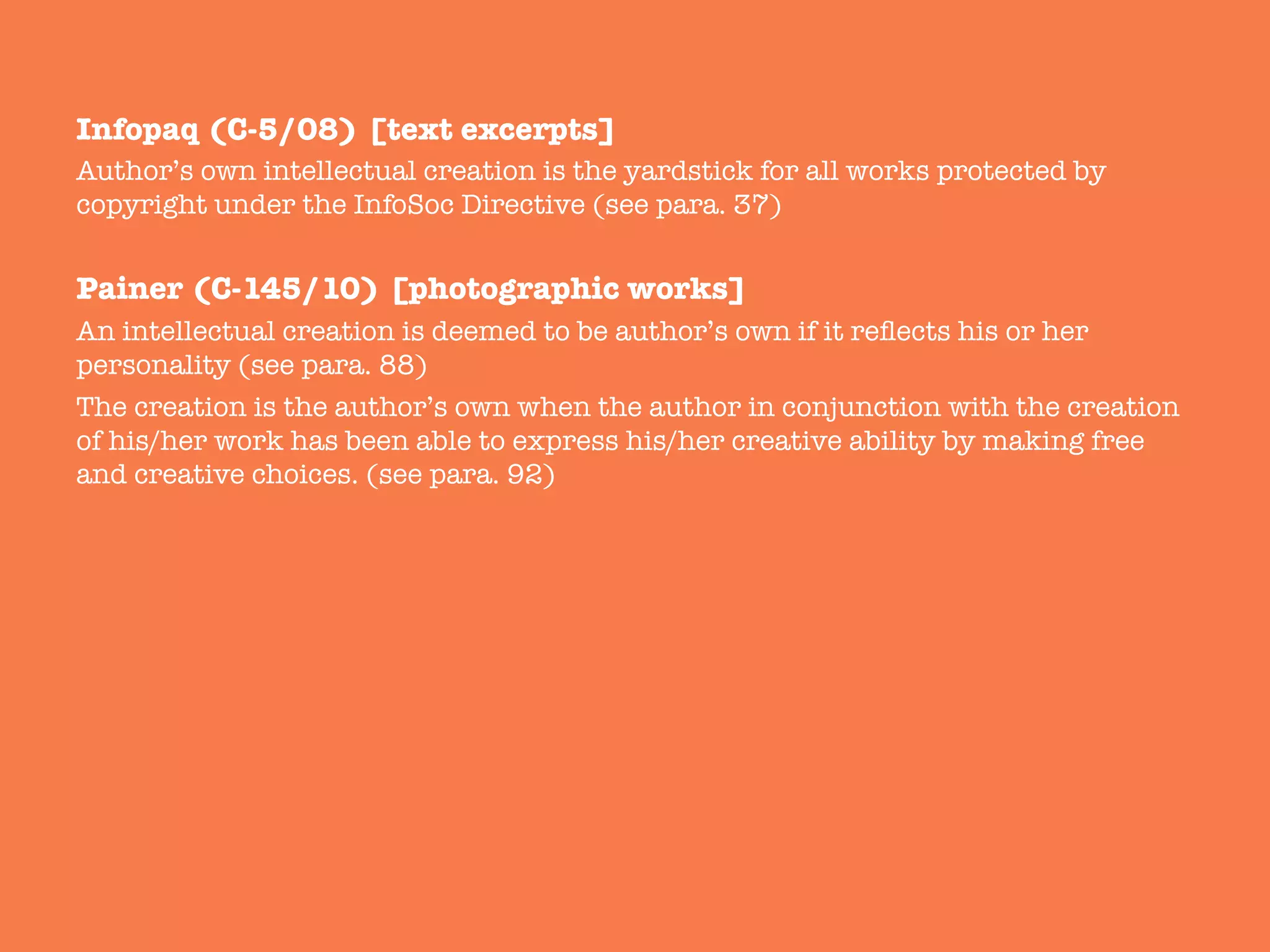 Infopaq (C-5/08) [text excerpts]
Author’s own intellectual creation is the yardstick for all works protected by
copyright under the InfoSoc Directive (see para. 37)

Painer (C-145/10) [photographic works]
An intellectual creation is deemed to be author’s own if it reﬂects his or her
personality (see para. 88) 
The creation is the author’s own when the author in conjunction with the creation
of his/her work has been able to express his/her creative ability by making free
and creative choices. (see para. 92)

 