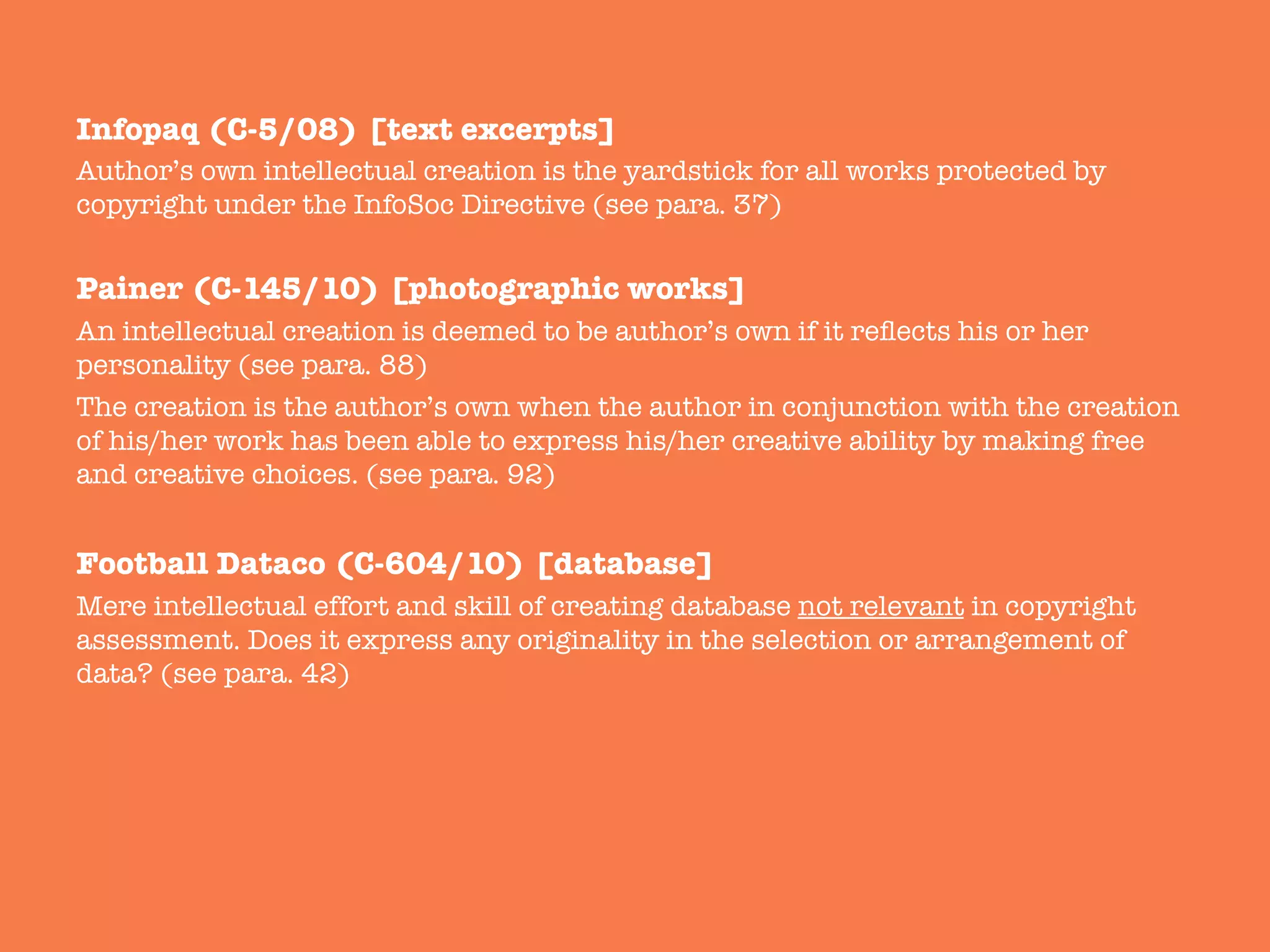 Infopaq (C-5/08) [text excerpts]
Author’s own intellectual creation is the yardstick for all works protected by
copyright under the InfoSoc Directive (see para. 37)

Painer (C-145/10) [photographic works]
An intellectual creation is deemed to be author’s own if it reﬂects his or her
personality (see para. 88) 
The creation is the author’s own when the author in conjunction with the creation
of his/her work has been able to express his/her creative ability by making free
and creative choices. (see para. 92)

Football Dataco (C-604/10) [database]
Mere intellectual effort and skill of creating database not relevant in copyright
assessment. Does it express any originality in the selection or arrangement of
data? (see para. 42)

 