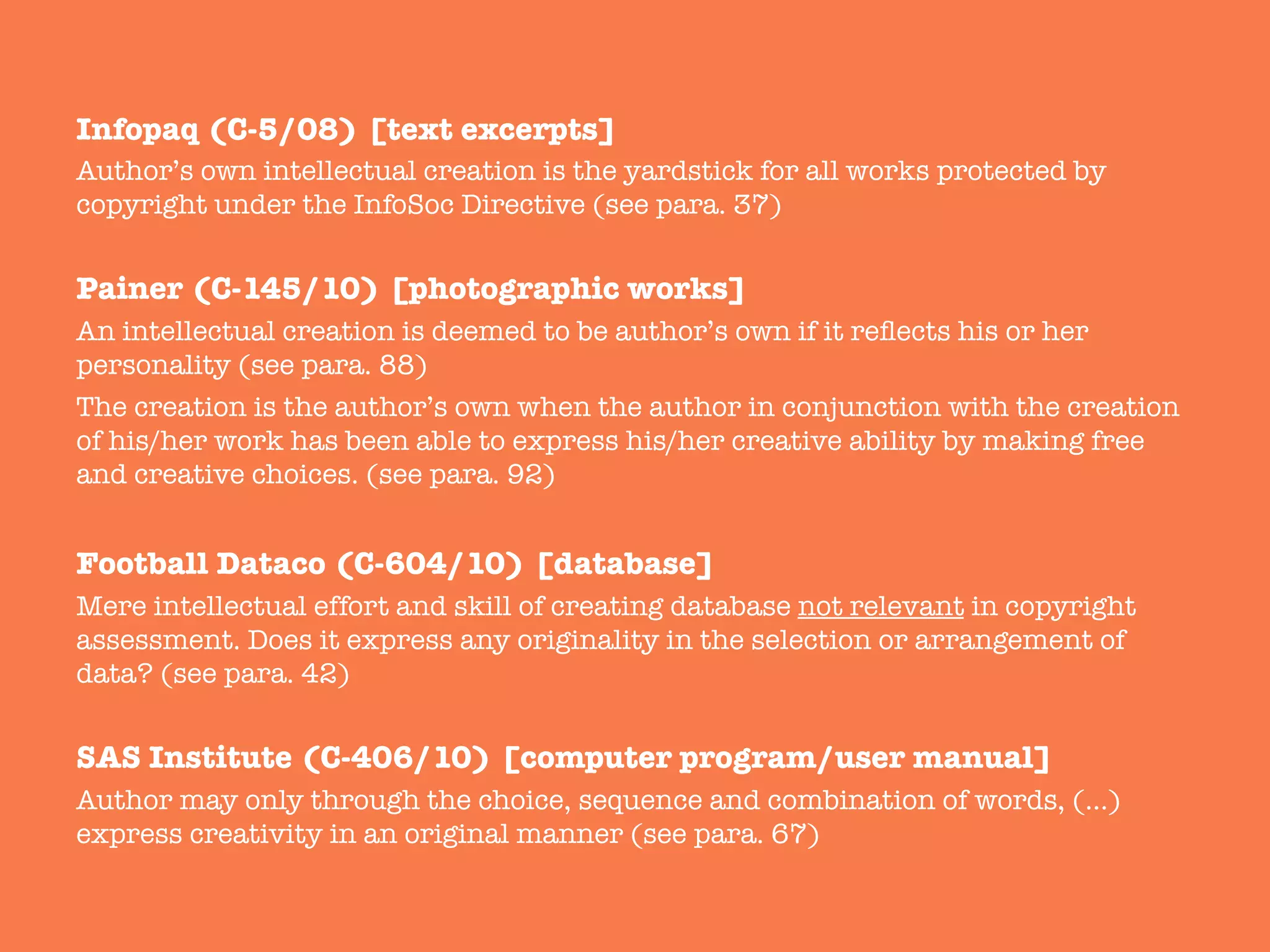 Infopaq (C-5/08) [text excerpts]
Author’s own intellectual creation is the yardstick for all works protected by
copyright under the InfoSoc Directive (see para. 37)

Painer (C-145/10) [photographic works]
An intellectual creation is deemed to be author’s own if it reﬂects his or her
personality (see para. 88) 
The creation is the author’s own when the author in conjunction with the creation
of his/her work has been able to express his/her creative ability by making free
and creative choices. (see para. 92)

Football Dataco (C-604/10) [database]
Mere intellectual effort and skill of creating database not relevant in copyright
assessment. Does it express any originality in the selection or arrangement of
data? (see para. 42)

SAS Institute (C-406/10) [computer program/user manual]
Author may only through the choice, sequence and combination of words, (…)
express creativity in an original manner (see para. 67)
 