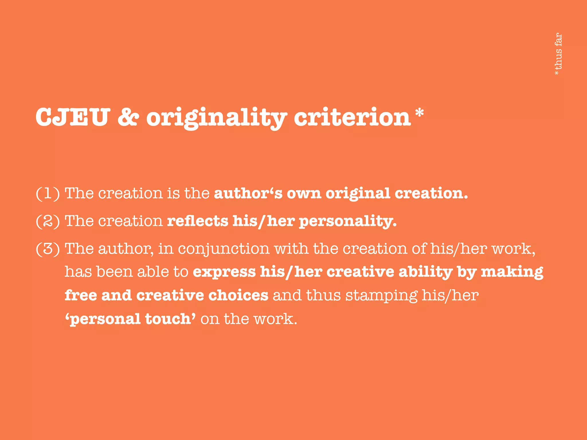 CJEU & originality criterion*

(1) The creation is the author‘s own original creation.
(2) The creation reﬂects his/her personality.
(3) The author, in conjunction with the creation of his/her work,
has been able to express his/her creative ability by making
free and creative choices and thus stamping his/her
‘personal touch’ on the work.
*thusfar
 