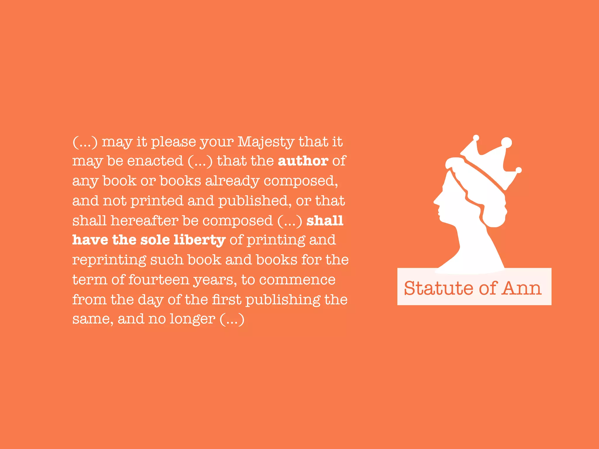 (…) may it please your Majesty that it
may be enacted (…) that the author of
any book or books already composed,
and not printed and published, or that
shall hereafter be composed (…) shall
have the sole liberty of printing and
reprinting such book and books for the
term of fourteen years, to commence
from the day of the ﬁrst publishing the
same, and no longer (…)
Statute of Ann
 