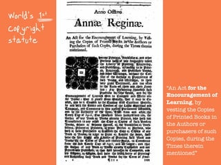 World's 1st
copyright
statute
“An Act for the
Encouragement of
Learning, by
vesting the Copies
of Printed Books in
the Authors or
purchasers of such
Copies, during the
Times therein
mentioned”
 