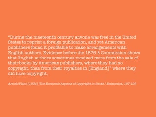 “During the nineteenth century anyone was free in the United
States to reprint a foreign publication, and yet American
publishers found it proﬁtable to make arrangements with
English authors. Evidence before the 1876-8 Commission shows
that English authors sometimes received more from the sale of
their books by American publishers, where they had no
copyright, than from their royalties in [England]” where they
did have copyright."
"
Arnold Plant [1934] "The Economic Aspects of Copyright in Books," Economica, 167-195
 