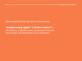Closes gaps left by the Berne Convention

“neighbouring rights” (“droits voisins”)
Protection of performers, producers of sound
recordings, broadcasters and publishers…

Rome Convention
 