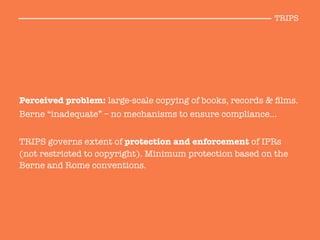 Perceived problem: large-scale copying of books, records & ﬁlms. 
Berne “inadequate” – no mechanisms to ensure compliance… 

TRIPS governs extent of protection and enforcement of IPRs
(not restricted to copyright). Minimum protection based on the
Berne and Rome conventions.

TRIPS
 
