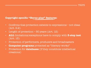 Copyright speciﬁc “Berne plus” features:

•  Conﬁrms that protection extents to expressions – not ideas
(Art. 9.2)
•  Length of protection – 50 years (Art. 12)
•  ALL limitations/exceptions have to comply with 3-step test
(Art. 13)
•  Protection of performers, producers and broadcasters
•  Computer programs protected as “literary works”
•  Protection for databases (if they constitute intellectual
creations)
TRIPS
 