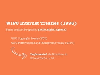 Berne couldn’t be updated (hello, digital agenda)


WIPO Copyright Treaty (WCT)

WIPO Performances and Phonograms Treaty (WPPT)


WIPO Internet Treaties (1996)
Implemented via Directives in
EU and DMCA in US
 