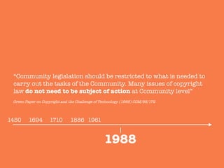 1886
“Community legislation should be restricted to what is needed to
carry out the tasks of the Community. Many issues of copyright
law do not need to be subject of action at Community level”

1988
1450
 1694
 1710
 1961
Green Paper on Copyright and the Challenge of Technology (1988) COM/88/172
 