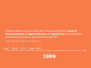 1886
Present state of community law “characterised by a lack of
harmonisation or approximation of legislation governing the
protection of literary and artistic property”

1989
1450
 1694
 1710
 1961
CJEU in 1989 (EMI v. Patricia C-341/87, para. 11)
 