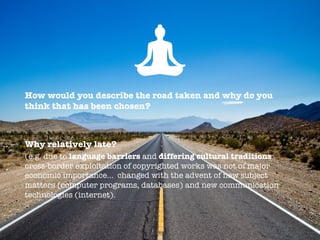 How would you describe the road taken and why do you
think that has been chosen?


Why relatively late?
(e.g. due to language barriers and differing cultural traditions
cross-border exploitation of copyrighted works was not of major
economic importance… changed with the advent of new subject
matters (computer programs, databases) and new communication
technologies (internet).
 