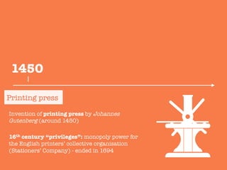 Invention of printing press by Johannes
Gutenberg (around 1450)

16th century “privileges”: monopoly power for
the English printers’ collective organisation
(Stationers’ Company) - ended in 1694

Printing press
1450
 