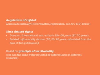 Acquisition of rights? 
Arises automatically (No formalities/registration, see Art. 5(2) Berne)

Time limited rights 
•  Duration: International min. author’s life +50 years (EU 70 years)
•  Related rights mostly shorter (70, 50, 25 years, calculated from the
date of ﬁrst publication)

Based on principle of territoriality 
(one and the same work protected by different laws in different
countries)
 