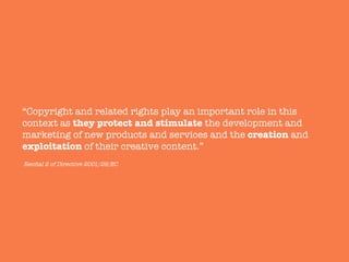 “Copyright and related rights play an important role in this
context as they protect and stimulate the development and
marketing of new products and services and the creation and
exploitation of their creative content.”
Recital 2 of Directive 2001/29/EC
 