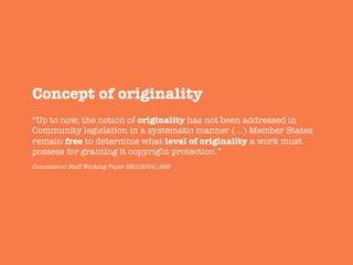 Concept of originality
“Up to now, the notion of originality has not been addressed in
Community legislation in a systematic manner (…) Member States
remain free to determine what level of originality a work must
possess for granting it copyright protection.”
Commission Staff Working Paper SEC(2004),995
 