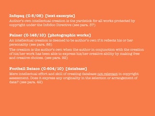 Infopaq (C-5/08) [text excerpts]
Author’s own intellectual creation is the yardstick for all works protected by
copyright under the InfoSoc Directive (see para. 37)

Painer (C-145/10) [photographic works]
An intellectual creation is deemed to be author’s own if it reﬂects his or her
personality (see para. 88) 
The creation is the author’s own when the author in conjunction with the creation
of his/her work has been able to express his/her creative ability by making free
and creative choices. (see para. 92)

Football Dataco (C-604/10) [database]
Mere intellectual effort and skill of creating database not relevant in copyright
assessment. Does it express any originality in the selection or arrangement of
data? (see para. 42)

 