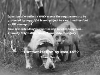 Question of whether a work meets the requirement to be
protected by copyright is not subject to a national test but
an EU concept…?
Case law extending harmonization to what is agreed…
(namely Originality, Work, Ownership, Designs)


“Harmonization by stealth”? 
Lionel Bently

 