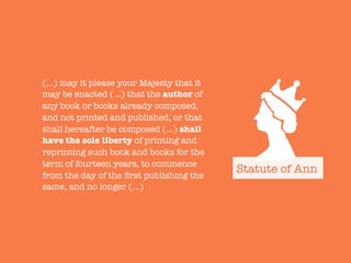(…) may it please your Majesty that it
may be enacted (…) that the author of
any book or books already composed,
and not printed and published, or that
shall hereafter be composed (…) shall
have the sole liberty of printing and
reprinting such book and books for the
term of fourteen years, to commence
from the day of the ﬁrst publishing the
same, and no longer (…)
Statute of Ann
 