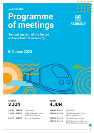 Programme
5-9 June 2023
As of 02.05.2023
of meetings
3 JUN
SATURDAY
Second session of the United
Nations Habitat Assembly
9:00 AM - 5:00 PM Registration
9:00 AM - 5:30 PM Global Stakeholder Forum
(Conference Room 1)
2:00 PM - 6:00 PM Business Roundtable
4 JUN
SUNDAY
9:00 AM - 5:00 PM Registration
9:00 AM - 5:30 PM Global Stakeholders Forum
(Conference Room 11)
1:00 PM - 3:00 PM Regional Group meetings
3:30 PM - 6:00 PM UN-Habitat Assembly Bureau
Meeting (Conference Room 8)
1
PAGE
 