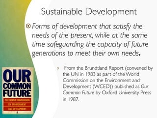 Sustainable Development
 Forms of development that satisfy the
needs of the present, while at the same
time safeguarding the capacity of future
generations to meet their own needs.
o From the Brundtland Report (convened by
the UN in 1983 as part of the World
Commission on the Environment and
Development (WCED)) published as Our
Common Future by Oxford University Press
in 1987.
 