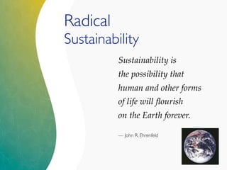 Sustainability is
the possibility that
human and other forms
of life will ﬂourish
on the Earth forever.
— John R. Ehrenfeld
Radical
Sustainability
 