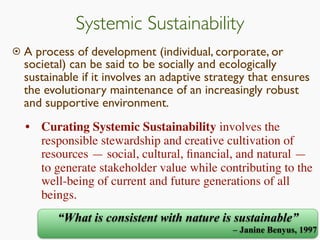 Systemic Sustainability
 A process of development (individual, corporate, or
societal) can be said to be socially and ecologically
sustainable if it involves an adaptive strategy that ensures
the evolutionary maintenance of an increasingly robust
and supportive environment.
“What is consistent with nature is sustainable”
– Janine Benyus, 1997
• Curating Systemic Sustainability involves the
responsible stewardship and creative cultivation of
resources — social, cultural, ﬁnancial, and natural —
to generate stakeholder value while contributing to the
well-being of current and future generations of all
beings.
 