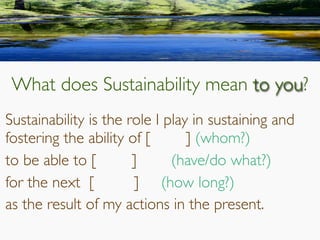 What does Sustainability mean to you?
Sustainability is the role I play in sustaining and
fostering the ability of [ ] (whom?)
to be able to [ ] 	 (have/do what?)
for the next [ ] (how long?)
as the result of my actions in the present.
 