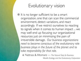 Evolutionary vision
 It is no longer sufﬁcient to be a smart
organization, one that can scan the commercial
environment, detect variations, and react
accordingly. If we restrict ourselves to reacting
to signals when it comes to human impact ... we
may well end up focusing our organizational
resources just on minimizing the pain of
irreversible damage. Our business organizations
need to become conscious of the evolutionary role
business plays in the future of the planet and to
take responsibility for that role.
o Nattrass & Altomare — The Natural Step for Business:
Wealth, Ecology and the Evolutionary Corporation
 