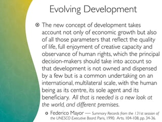 Evolving Development
 The new concept of development takes
account not only of economic growth but also
of all those parameters that reﬂect the quality
of life, full enjoyment of creative capacity and
observance of human rights, which the principal
decision-makers should take into account so
that development is not owned and dispensed
by a few but is a common undertaking on an
international, multilateral scale, with the human
being as its centre, its sole agent and its
beneﬁciary. All that is needed is a new look at
the world, and different premises.
o Federico Mayor — Summary Records from the 131st session of
the UNESCO Executive Board. Paris, 1990. Arts. 104-108, pp. 34-36.
 