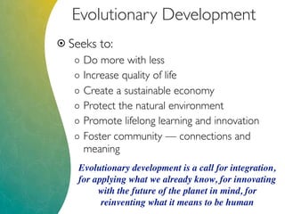 Evolutionary Development
 Seeks to:
o Do more with less
o Increase quality of life
o Create a sustainable economy
o Protect the natural environment
o Promote lifelong learning and innovation
o Foster community — connections and
meaning
Evolutionary development is a call for integration,
for applying what we already know, for innovating
with the future of the planet in mind, for
reinventing what it means to be human
 