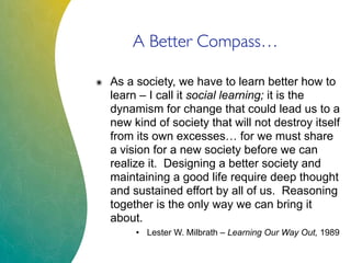 A Better Compass…
๏ As a society, we have to learn better how to
learn – I call it social learning; it is the
dynamism for change that could lead us to a
new kind of society that will not destroy itself
from its own excesses… for we must share
a vision for a new society before we can
realize it. Designing a better society and
maintaining a good life require deep thought
and sustained effort by all of us. Reasoning
together is the only way we can bring it
about.
• Lester W. Milbrath – Learning Our Way Out, 1989
 
