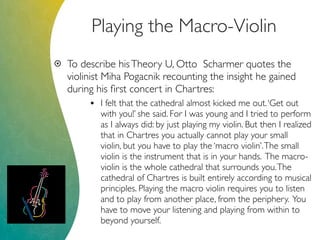 Playing the Macro-Violin
 To describe hisTheory U, Otto Scharmer quotes the
violinist Miha Pogacnik recounting the insight he gained
during his ﬁrst concert in Chartres:
• I felt that the cathedral almost kicked me out.‘Get out
with you!’ she said. For I was young and I tried to perform
as I always did: by just playing my violin. But then I realized
that in Chartres you actually cannot play your small
violin, but you have to play the ‘macro violin’.The small
violin is the instrument that is in your hands. The macro-
violin is the whole cathedral that surrounds you.The
cathedral of Chartres is built entirely according to musical
principles. Playing the macro violin requires you to listen
and to play from another place, from the periphery. You
have to move your listening and playing from within to
beyond yourself.
 