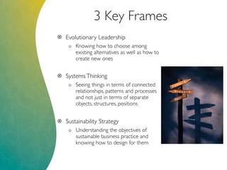 3 Key Frames
 Evolutionary Leadership
o Knowing how to choose among
existing alternatives as well as how to
create new ones
 SystemsThinking
o Seeing things in terms of connected
relationships, patterns and processes
and not just in terms of separate
objects, structures, positions
 Sustainability Strategy
o Understanding the objectives of
sustainable business practice and
knowing how to design for them
 