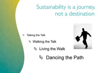 Sustainability is a journey,
not a destination
 Talking the Talk
 Walking the Talk
 Living the Walk
 Dancing the Path
 