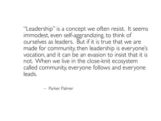 “Leadership” is a concept we often resist. It seems
immodest, even self-aggrandizing, to think of
ourselves as leaders. But if it is true that we are
made for community, then leadership is everyone’s
vocation, and it can be an evasion to insist that it is
not. When we live in the close-knit ecosystem
called community, everyone follows and everyone
leads.
– Parker Palmer
 