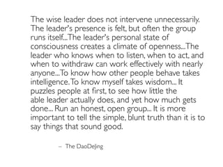 The wise leader does not intervene unnecessarily.
The leader's presence is felt, but often the group
runs itself...The leader's personal state of
consciousness creates a climate of openness...The
leader who knows when to listen, when to act, and
when to withdraw can work effectively with nearly
anyone...To know how other people behave takes
intelligence.To know myself takes wisdom... It
puzzles people at ﬁrst, to see how little the
able leader actually does, and yet how much gets
done... Run an honest, open group... It is more
important to tell the simple, blunt truth than it is to
say things that sound good.
– The DaoDeJing
 