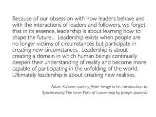 Because of our obsession with how leaders behave and
with the interactions of leaders and followers, we forget
that in its essence, leadership is about learning how to
shape the future... Leadership exists when people are
no longer victims of circumstances but participate in
creating new circumstances. Leadership is about
creating a domain in which human beings continually
deepen their understanding of reality and become more
capable of participating in the unfolding of the world.
Ultimately leadership is about creating new realities.
– Adam Kahane, quoting Peter Senge in his introduction to
Synchronicity:The Inner Path of Leadership by Joseph Jaworski
 